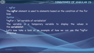 12/14/2017 34
• ngFor
The ngFor element is used to elements based on the condition of the For
loop.
Syntax
*ngFor = 'let variable of variablelist'
The variable is a temporary variable to display the values in
the variablelist.
Let’s now take a look at an example of how we can use the *ngFor
directive.
DIRECTIVES OF ANGULAR JS
 