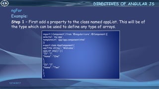 12/14/2017 35
ngFor
Example:
Step 1 − First add a property to the class named appList. This will be of
the type which can be used to define any type of arrays.
DIRECTIVES OF ANGULAR JS
import { Component } from '@angular/core'; @Component ({
selector: 'my-app',
templateUrl: 'app/app.component.html'
})
export class AppComponent {
appTitle: string = 'Welcome';
appList: any[] = [ {
"ID": "1",
"Name" : "One"
},
{
"ID": "2",
"Name" : "Two"
}
];
}
 
