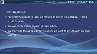 12/01/2017 37
First application:
 For creating angular js app, we require an editor like notepad/++ and a
latest browser.
 We can easily embed angular js code in html
 We must use the ng-app directive where we want to put Angular JS code
in HTML.
FIRST APPLICATION
 