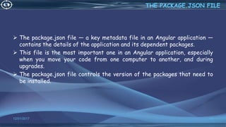  The package.json file — a key metadata file in an Angular application —
contains the details of the application and its dependent packages.
 This file is the most important one in an Angular application, especially
when you move your code from one computer to another, and during
upgrades.
 The package.json file controls the version of the packages that need to
be installed.
12/01/2017 40
THE PACKAGE.JSON FILE
 