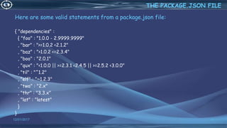 Here are some valid statements from a package.json file:
{ "dependencies" :
{ "foo" : "1.0.0 - 2.9999.9999"
, "bar" : ">=1.0.2 <2.1.2"
, "baz" : ">1.0.2 <=2.3.4"
, "boo" : "2.0.1"
, "qux" : "<1.0.0 || >=2.3.1 <2.4.5 || >=2.5.2 <3.0.0"
, "til" : "^1.2"
, "elf" : "~1.2.3"
, "two" : "2.x"
, "thr" : "3.3.x"
, "lat" : "latest"
}
}
12/01/2017 41
THE PACKAGE.JSON FILE
 