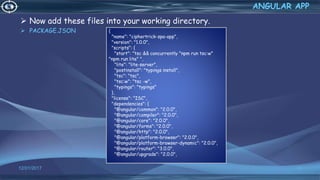  Now add these files into your working directory.
 PACKAGE.JSON
12/01/2017 54
ANGULAR APP
{
"name": "ciphertrick-spa-app",
"version": "1.0.0",
"scripts": {
"start": "tsc && concurrently "npm run tsc:w"
"npm run lite" ",
"lite": "lite-server",
"postinstall": "typings install",
"tsc": "tsc",
"tsc:w": "tsc -w",
"typings": "typings"
},
"license": "ISC",
"dependencies": {
"@angular/common": "2.0.0",
"@angular/compiler": "2.0.0",
"@angular/core": "2.0.0",
"@angular/forms": "2.0.0",
"@angular/http": "2.0.0",
"@angular/platform-browser": "2.0.0",
"@angular/platform-browser-dynamic": "2.0.0",
"@angular/router": "3.0.0",
"@angular/upgrade": "2.0.0",
 