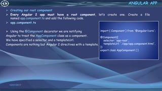  Creating our root component
 Every Angular 2 app must have a root component, let’s create one. Create a file
named app.component.ts and add the following code.
 app.component.ts
 Using the @Component decorator we are notifying
Angular to treat the AppComponent class as a component.
We have specified a selector and a templateUrl.
Components are nothing but Angular 2 directives with a template.
12/01/2017 62
ANGULAR APP
import { Component } from '@angular/core';
@Component({
selector: 'app-root',
templateUrl: './app/app.component.html',
})
export class AppComponent { }
 