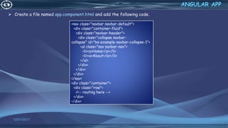  Create a file named app.component.html and add the following code.
12/01/2017 63
ANGULAR APP
<nav class="navbar navbar-default">
<div class="container-fluid">
<div class="navbar-header">
<div class="collapse navbar-
collapse" id="bs-example-navbar-collapse-1">
<ul class="nav navbar-nav">
<li><a>Home</a></li>
<li><a>About</a></li>
</ul>
</div>
</div>
</div>
</nav>
<div class="container">
<div class="row">
<!-- routing here -->
</div>
</div>
 