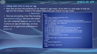 Adding index.html to load our app
 Now that we have the backbone of our Angular 2 app ready, all we need is a web-page to load our
app into the browser. Create a file named index.html just outside the app folder.
 index.html
 Here we are loading a few files including
our systems.config.js. We have also added
our root component selector app-root, this
is where our app will load. Also, we have
added a bit of application-wide styles in
styles.css.
12/01/2017 66
ANGULAR APP
<html>
<head>
<title>Snipe community Application</title>
<meta charset="UTF-8">
<meta name="viewport" content="width=device-width, initial-scale=1">
<link rel="stylesheet" href="node_modules/bootstrap/dist/css/bootstrap.min.css">
<link rel="stylesheet" href="styles.css">
<!-- 1. Load libraries -->
<!-- Polyfill(s) for older browsers -->
<script src="node_modules/core-js/client/shim.min.js"></script>
<script src="node_modules/zone.js/dist/zone.js"></script>
<script src="node_modules/reflect-metadata/Reflect.js"></script>
<script src="node_modules/systemjs/dist/system.src.js"></script>
<!-- 2. Configure SystemJS -->
<script src="systemjs.config.js"></script>
<script>
System.import('app').catch(function(err){ console.error(err); });
</script>
</head>
<!-- 3. Display the application -->
<body>
<app-root>Loading...</app-root>
</body>
 