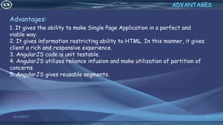 Advantages:
1. It gives the ability to make Single Page Application in a perfect and
viable way.
2. It gives information restricting ability to HTML. In this manner, it gives
client a rich and responsive experience.
3. AngularJS code is unit testable.
4. AngularJS utilizes reliance infusion and make utilization of partition of
concerns.
5. AngularJS gives reusable segments.
12/14/2017 69
ADVANTAGES
 