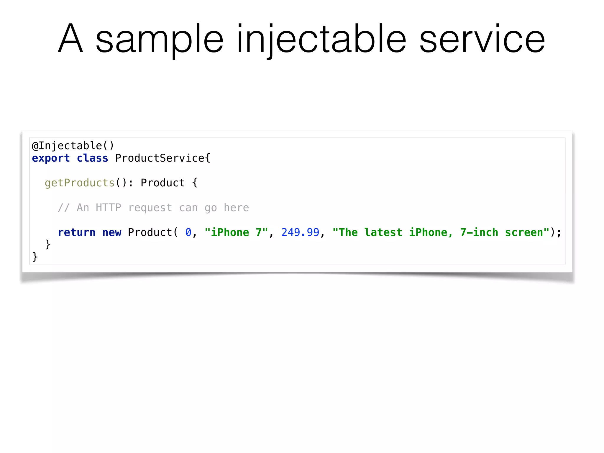 A sample injectable service
@Injectable()
export class ProductService{
 
getProducts(): Product { 
// An HTTP request can go here  
 
return new Product( 0, "iPhone 7", 249.99, "The latest iPhone, 7-inch screen"); 
} 
}
 
