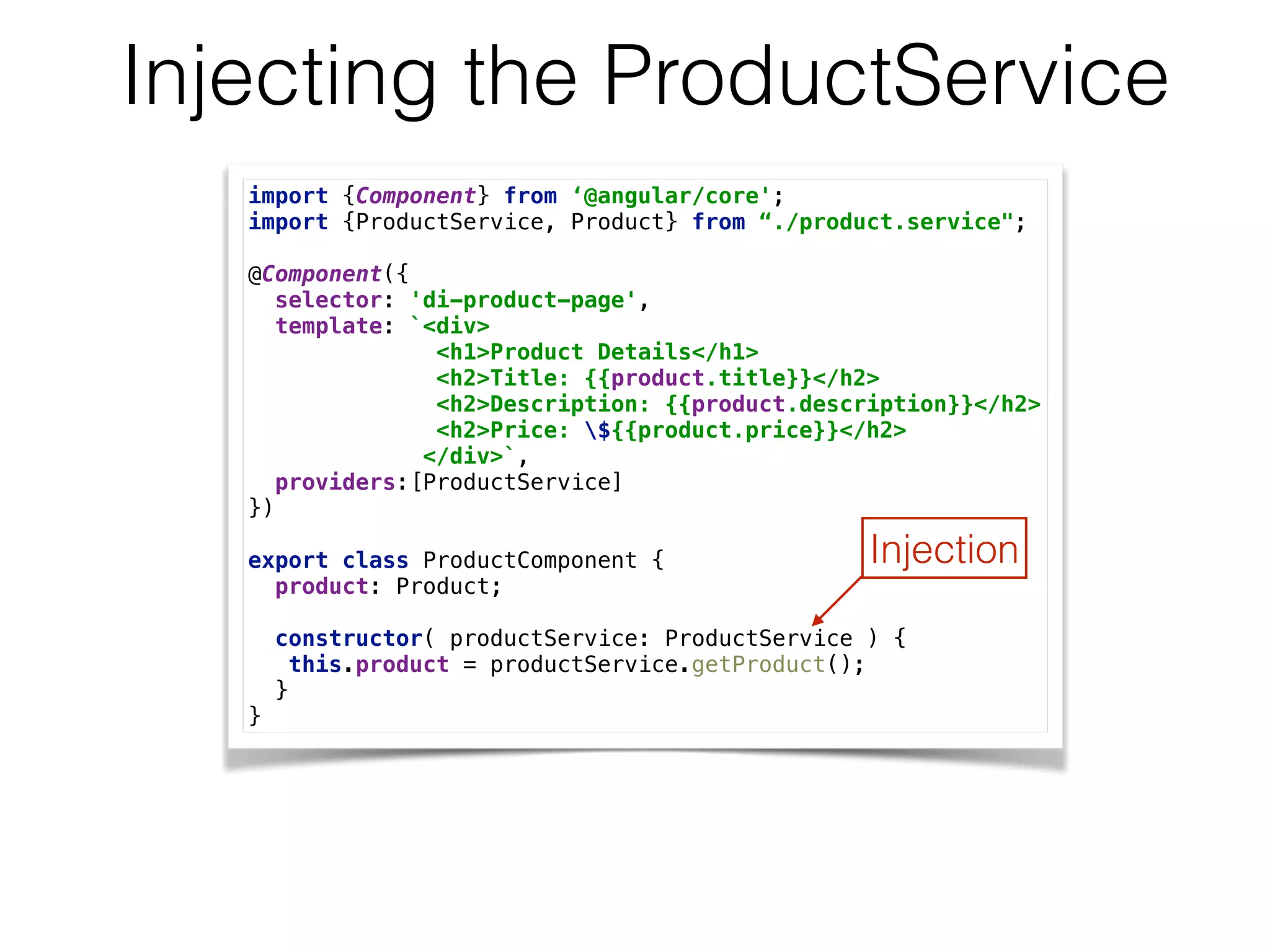 Injecting the ProductService
import {Component} from ‘@angular/core'; 
import {ProductService, Product} from “./product.service"; 
 
@Component({ 
selector: 'di-product-page', 
template: `<div> 
<h1>Product Details</h1> 
<h2>Title: {{product.title}}</h2> 
<h2>Description: {{product.description}}</h2> 
<h2>Price: ${{product.price}}</h2> 
</div>`, 
providers:[ProductService] 
}) 
 
export class ProductComponent { 
product: Product; 
 
constructor( productService: ProductService ) { 
this.product = productService.getProduct(); 
} 
}
Injection
 
