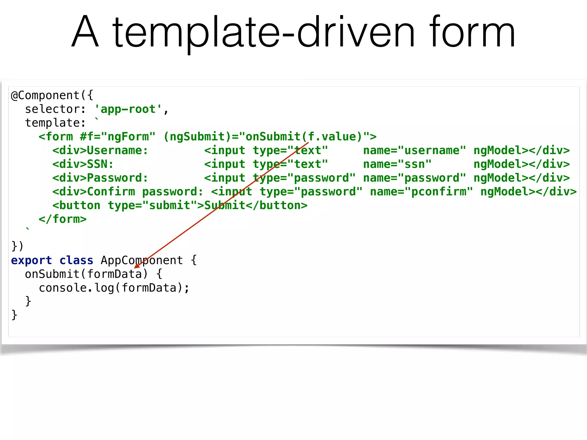 A template-driven form
@Component({ 
selector: 'app-root', 
template: ` 
<form #f="ngForm" (ngSubmit)="onSubmit(f.value)"> 
<div>Username: <input type="text" name="username" ngModel></div> 
<div>SSN: <input type="text" name="ssn" ngModel></div> 
<div>Password: <input type="password" name="password" ngModel></div> 
<div>Confirm password: <input type="password" name="pconfirm" ngModel></div> 
<button type="submit">Submit</button> 
</form> 
` 
}) 
export class AppComponent { 
onSubmit(formData) { 
console.log(formData); 
} 
}
 