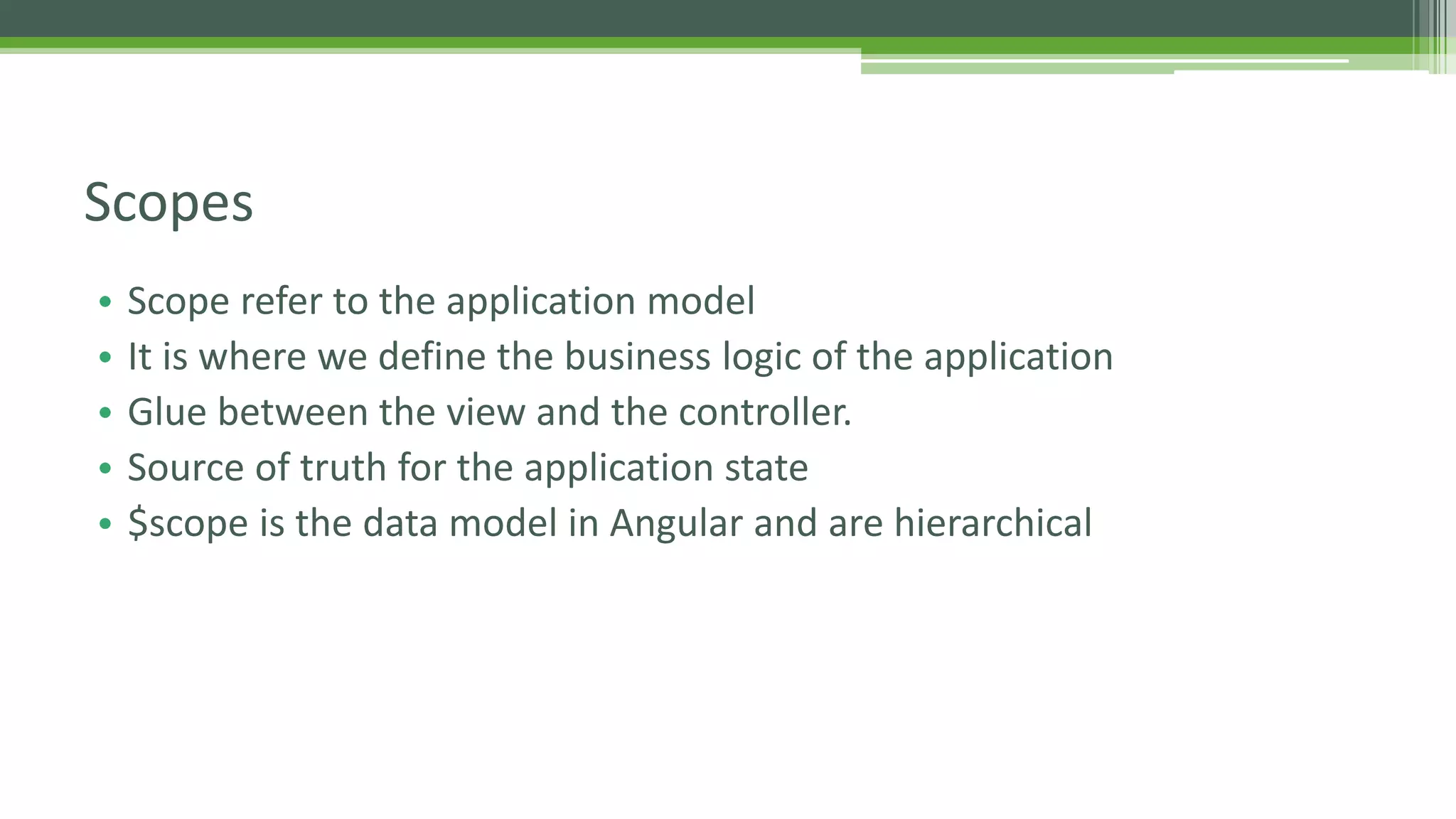• Scope refer to the application model • It is where we define the business logic of the application • Glue between the view and the controller. • Source of truth for the application state • $scope is the data model in Angular and are hierarchical Scopes 