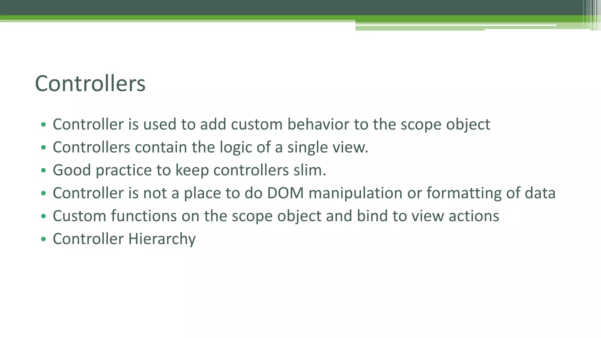 • Controller is used to add custom behavior to the scope object • Controllers contain the logic of a single view. • Good practice to keep controllers slim. • Controller is not a place to do DOM manipulation or formatting of data • Custom functions on the scope object and bind to view actions • Controller Hierarchy Controllers 