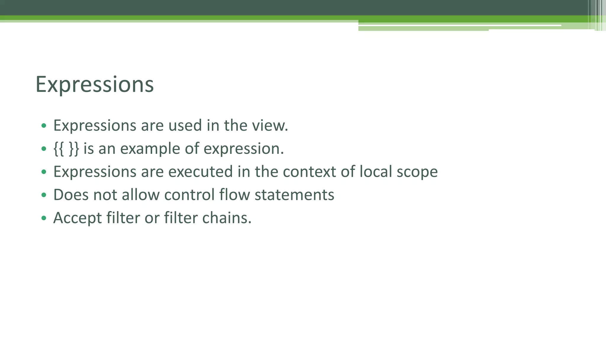 • Expressions are used in the view. • {{ }} is an example of expression. • Expressions are executed in the context of local scope • Does not allow control flow statements • Accept filter or filter chains. Expressions 
