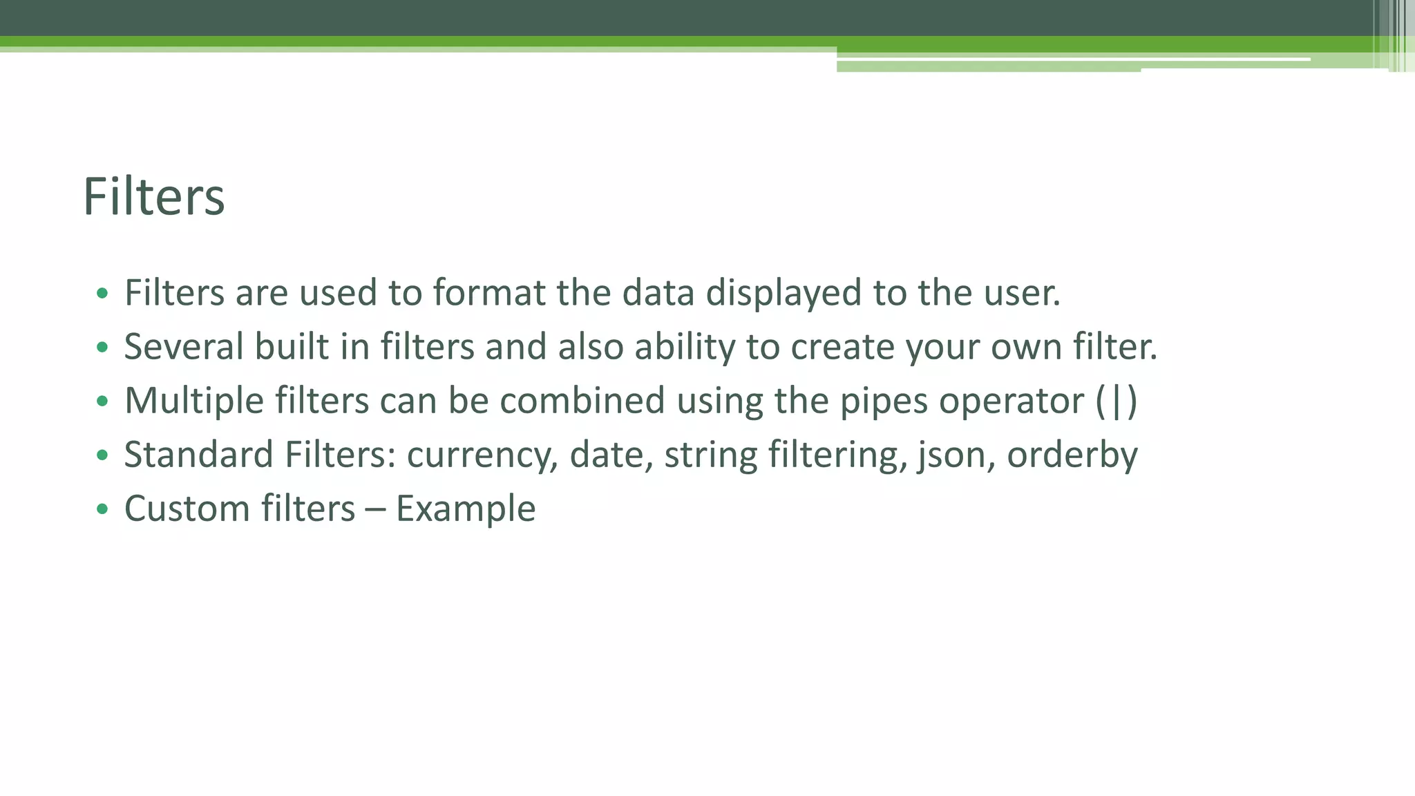 • Filters are used to format the data displayed to the user. • Several built in filters and also ability to create your own filter. • Multiple filters can be combined using the pipes operator (|) • Standard Filters: currency, date, string filtering, json, orderby • Custom filters – Example Filters 