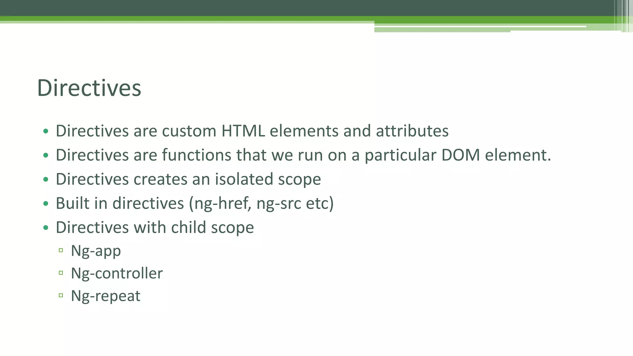 • Directives are custom HTML elements and attributes • Directives are functions that we run on a particular DOM element. • Directives creates an isolated scope • Built in directives (ng-href, ng-src etc) • Directives with child scope ▫ Ng-app ▫ Ng-controller ▫ Ng-repeat Directives 