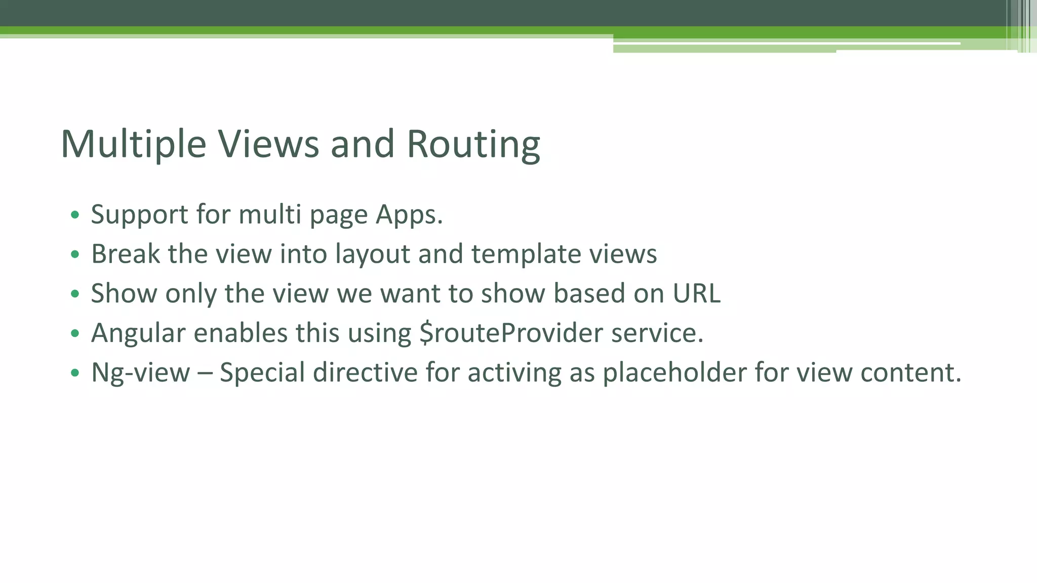 • Support for multi page Apps. • Break the view into layout and template views • Show only the view we want to show based on URL • Angular enables this using $routeProvider service. • Ng-view – Special directive for activing as placeholder for view content. Multiple Views and Routing 
