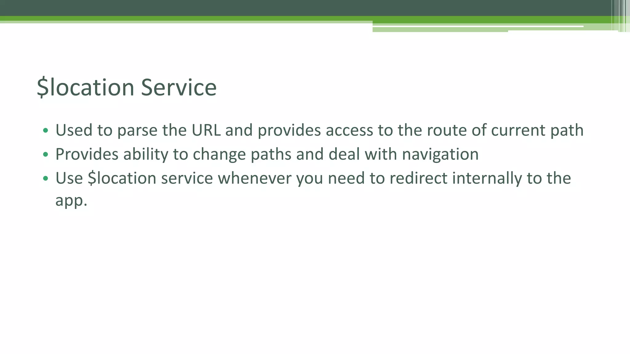 • Used to parse the URL and provides access to the route of current path • Provides ability to change paths and deal with navigation • Use $location service whenever you need to redirect internally to the app. $location Service 