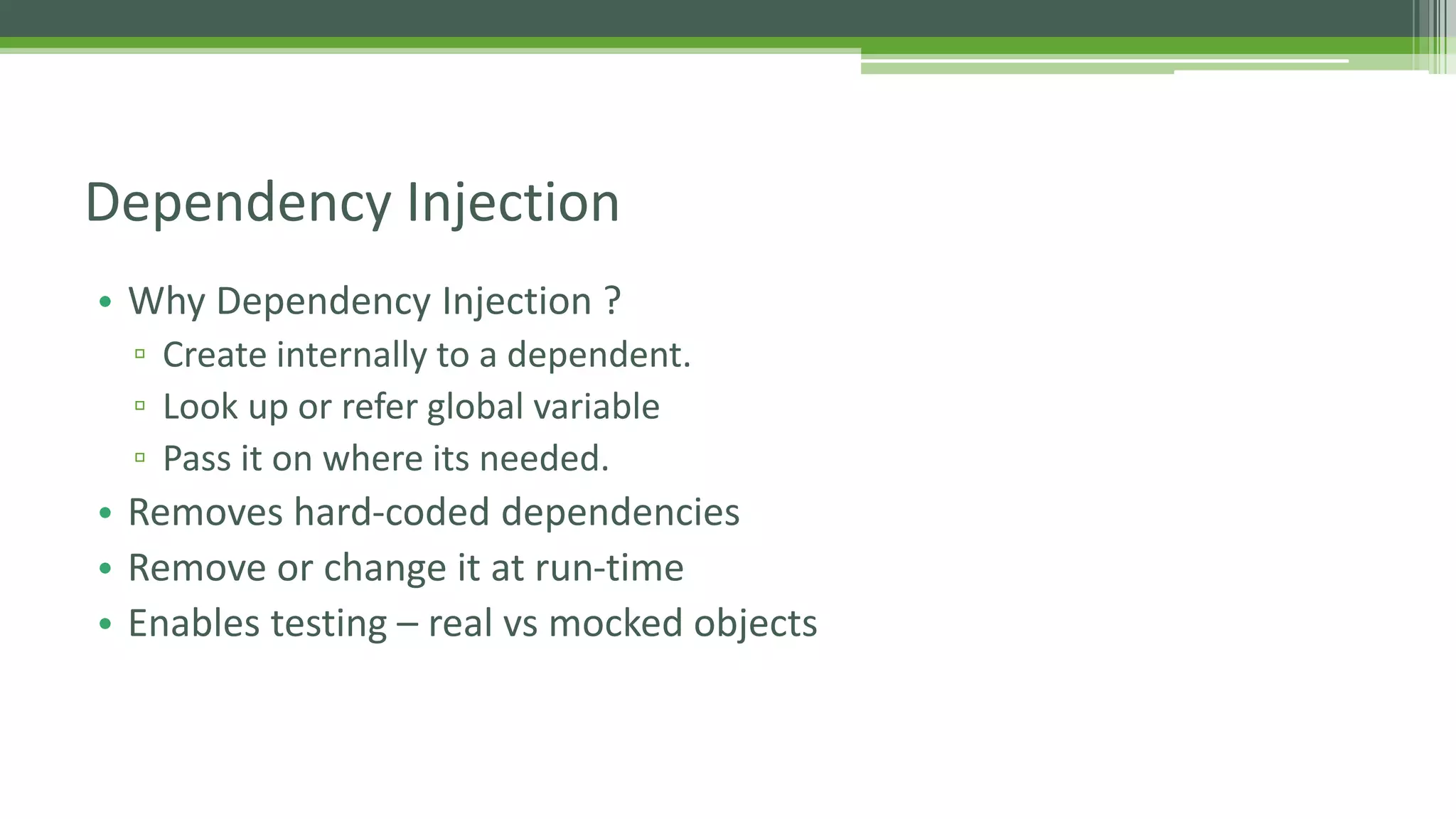 • Why Dependency Injection ? ▫ Create internally to a dependent. ▫ Look up or refer global variable ▫ Pass it on where its needed. • Removes hard-coded dependencies • Remove or change it at run-time • Enables testing – real vs mocked objects Dependency Injection 