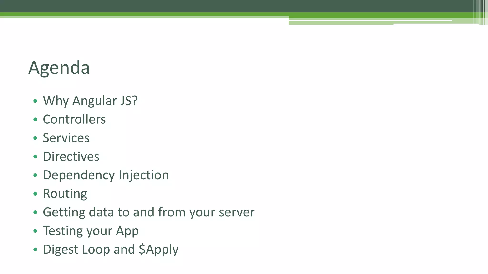 • Why Angular JS? • Controllers • Services • Directives • Dependency Injection • Routing • Getting data to and from your server • Testing your App • Digest Loop and $Apply Agenda 