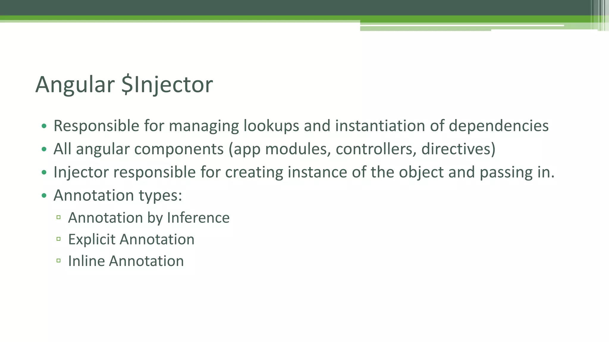 • Responsible for managing lookups and instantiation of dependencies • All angular components (app modules, controllers, directives) • Injector responsible for creating instance of the object and passing in. • Annotation types: ▫ Annotation by Inference ▫ Explicit Annotation ▫ Inline Annotation Angular $Injector 