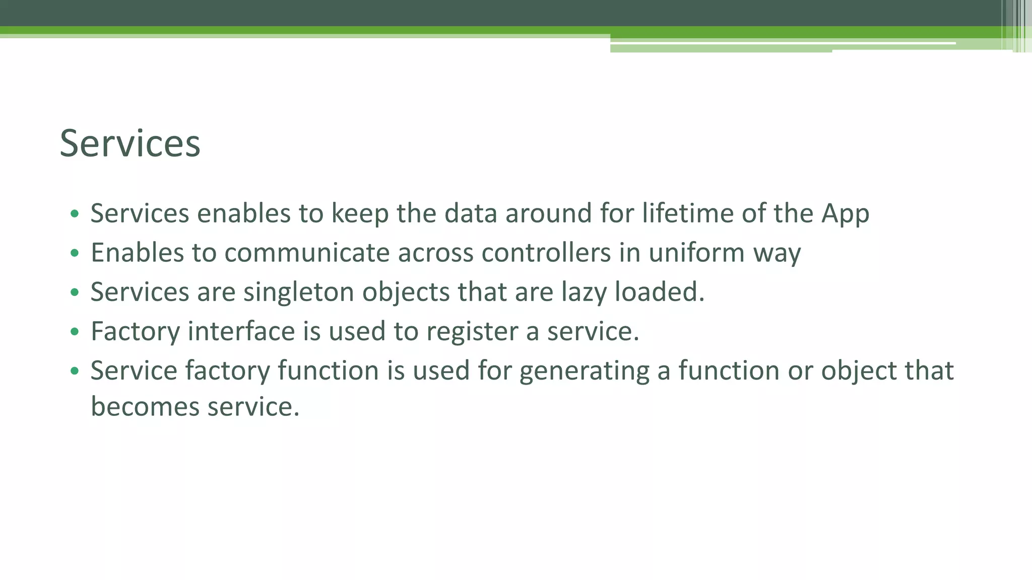 • Services enables to keep the data around for lifetime of the App • Enables to communicate across controllers in uniform way • Services are singleton objects that are lazy loaded. • Factory interface is used to register a service. • Service factory function is used for generating a function or object that becomes service. Services 