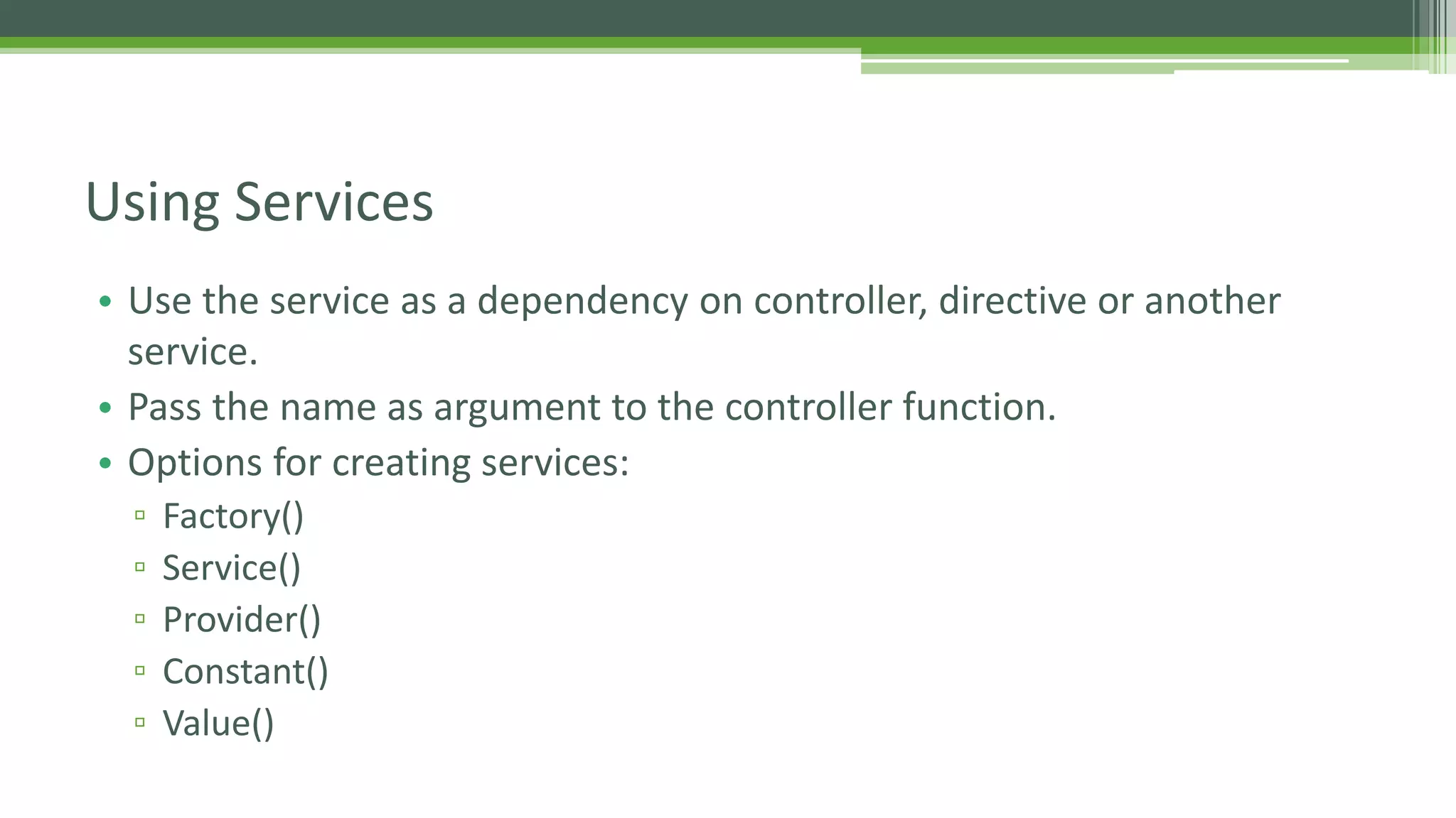 • Use the service as a dependency on controller, directive or another service. • Pass the name as argument to the controller function. • Options for creating services: ▫ Factory() ▫ Service() ▫ Provider() ▫ Constant() ▫ Value() Using Services 