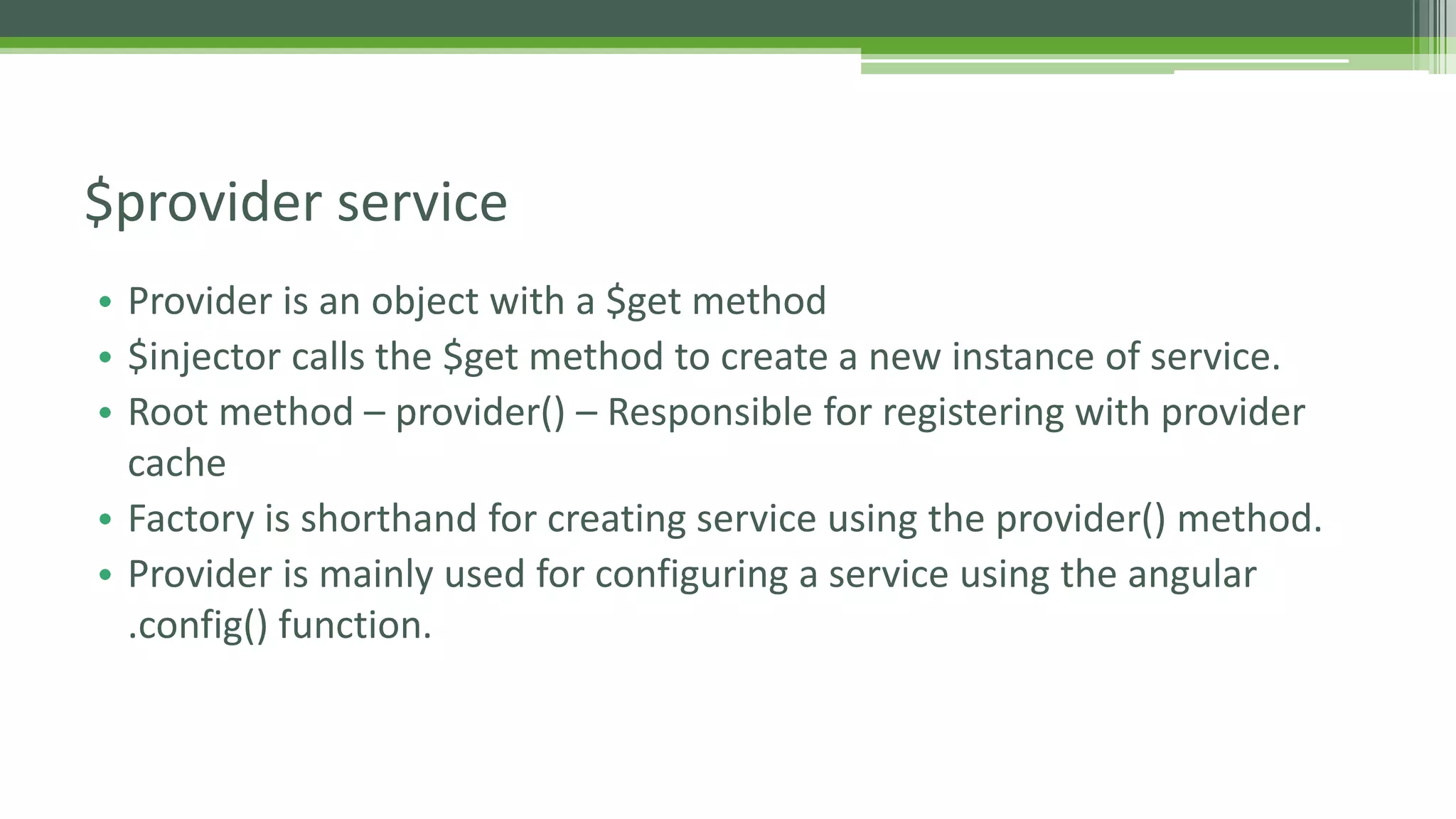 • Provider is an object with a $get method • $injector calls the $get method to create a new instance of service. • Root method – provider() – Responsible for registering with provider cache • Factory is shorthand for creating service using the provider() method. • Provider is mainly used for configuring a service using the angular .config() function. $provider service 
