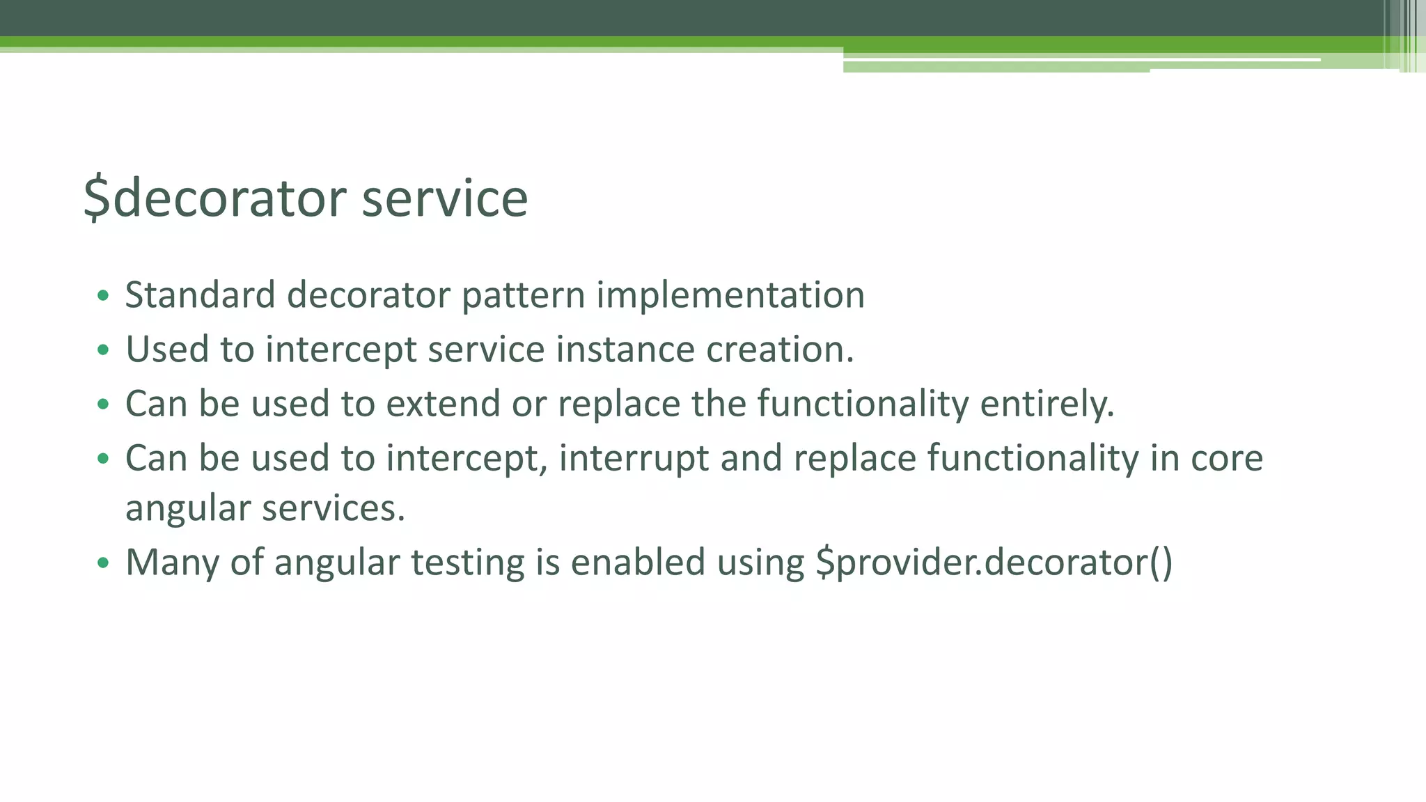 • Standard decorator pattern implementation • Used to intercept service instance creation. • Can be used to extend or replace the functionality entirely. • Can be used to intercept, interrupt and replace functionality in core angular services. • Many of angular testing is enabled using $provider.decorator() $decorator service 