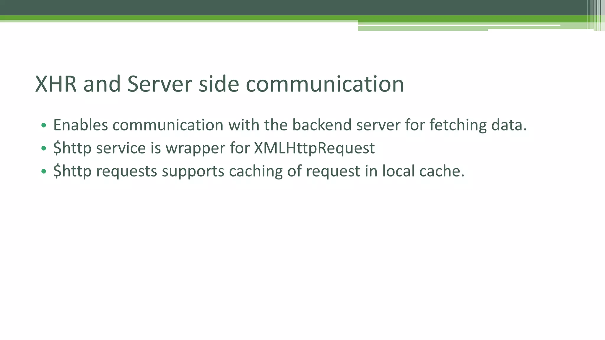 • Enables communication with the backend server for fetching data. • $http service is wrapper for XMLHttpRequest • $http requests supports caching of request in local cache. XHR and Server side communication 