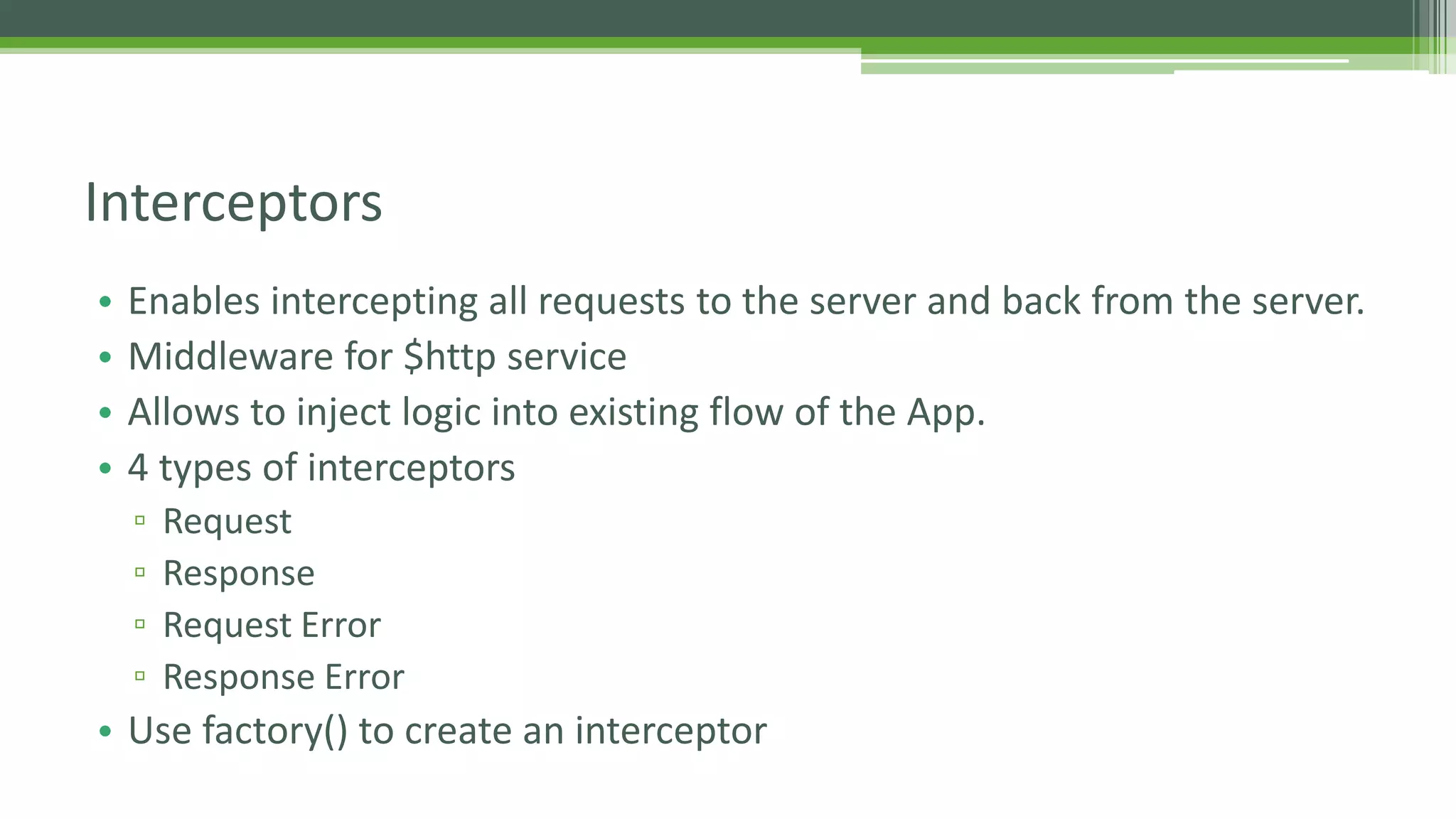 • Enables intercepting all requests to the server and back from the server. • Middleware for $http service • Allows to inject logic into existing flow of the App. • 4 types of interceptors ▫ Request ▫ Response ▫ Request Error ▫ Response Error • Use factory() to create an interceptor Interceptors 