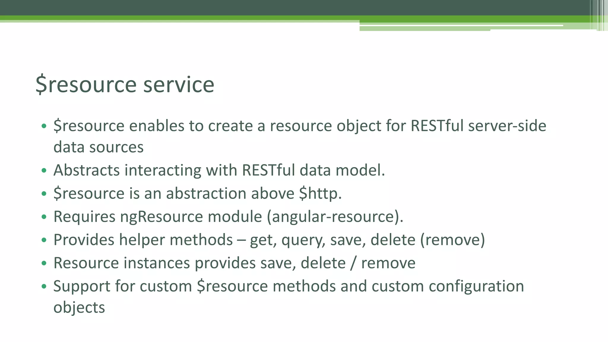 • $resource enables to create a resource object for RESTful server-side data sources • Abstracts interacting with RESTful data model. • $resource is an abstraction above $http. • Requires ngResource module (angular-resource). • Provides helper methods – get, query, save, delete (remove) • Resource instances provides save, delete / remove • Support for custom $resource methods and custom configuration objects $resource service 