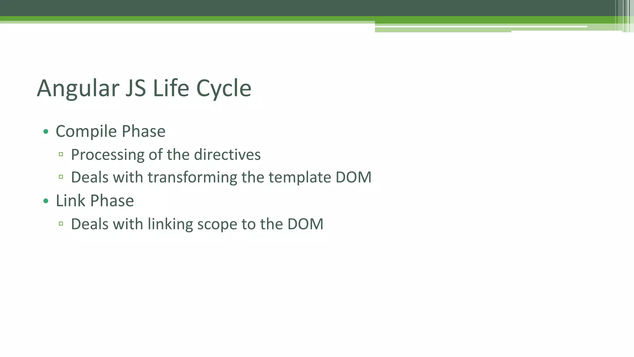 • Compile Phase ▫ Processing of the directives ▫ Deals with transforming the template DOM • Link Phase ▫ Deals with linking scope to the DOM Angular JS Life Cycle 