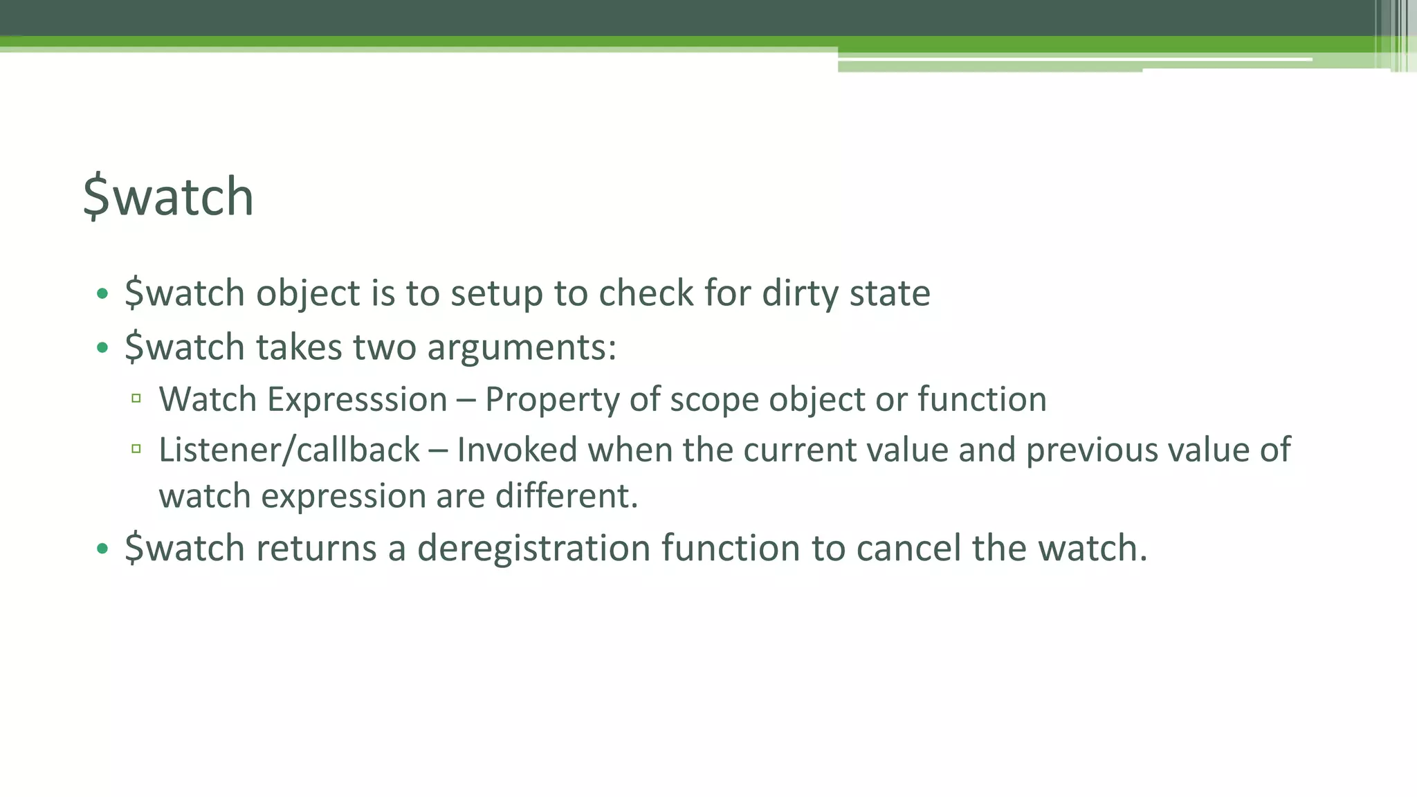 • $watch object is to setup to check for dirty state • $watch takes two arguments: ▫ Watch Expresssion – Property of scope object or function ▫ Listener/callback – Invoked when the current value and previous value of watch expression are different. • $watch returns a deregistration function to cancel the watch. $watch 
