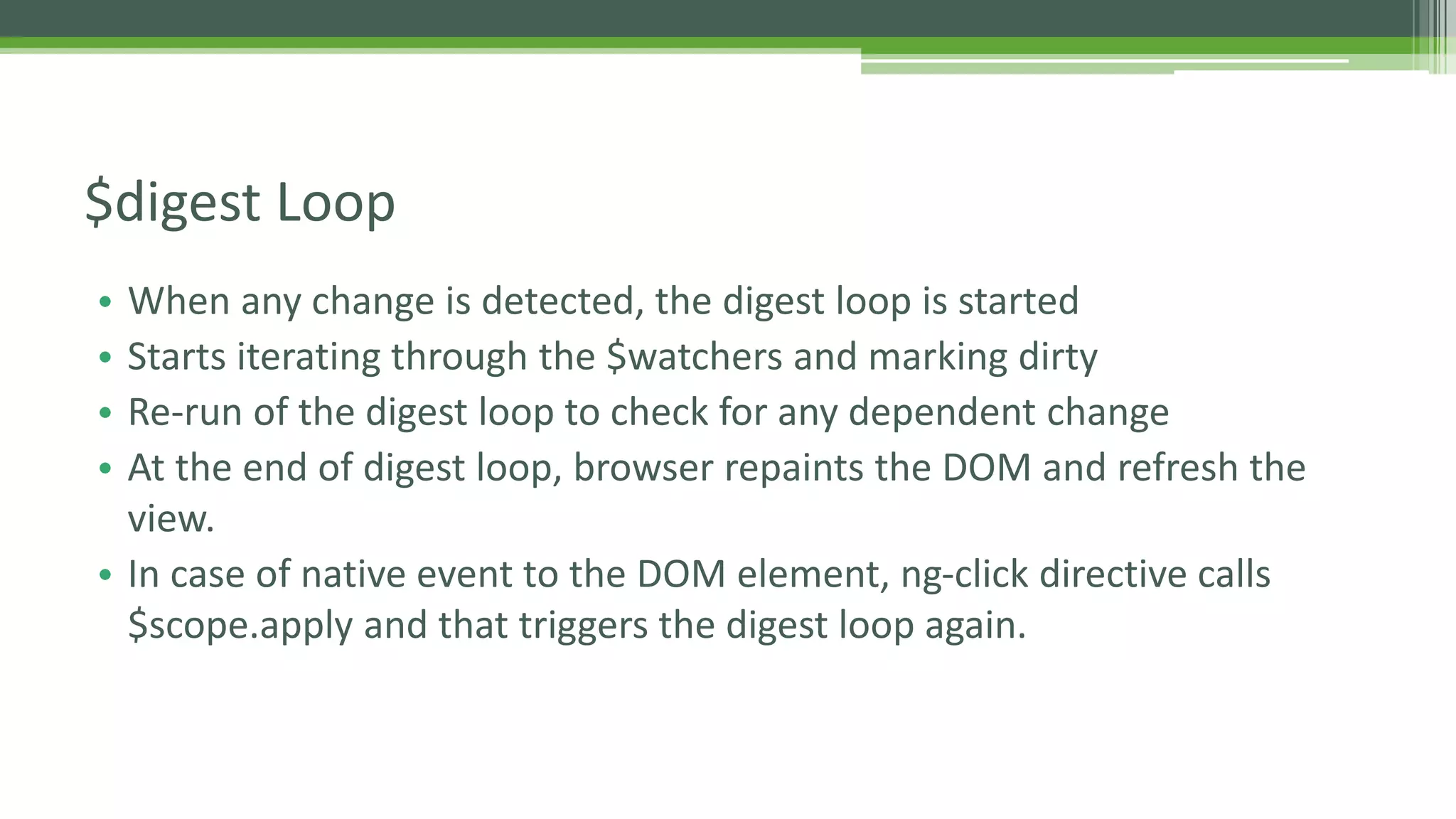 • When any change is detected, the digest loop is started • Starts iterating through the $watchers and marking dirty • Re-run of the digest loop to check for any dependent change • At the end of digest loop, browser repaints the DOM and refresh the view. • In case of native event to the DOM element, ng-click directive calls $scope.apply and that triggers the digest loop again. $digest Loop 