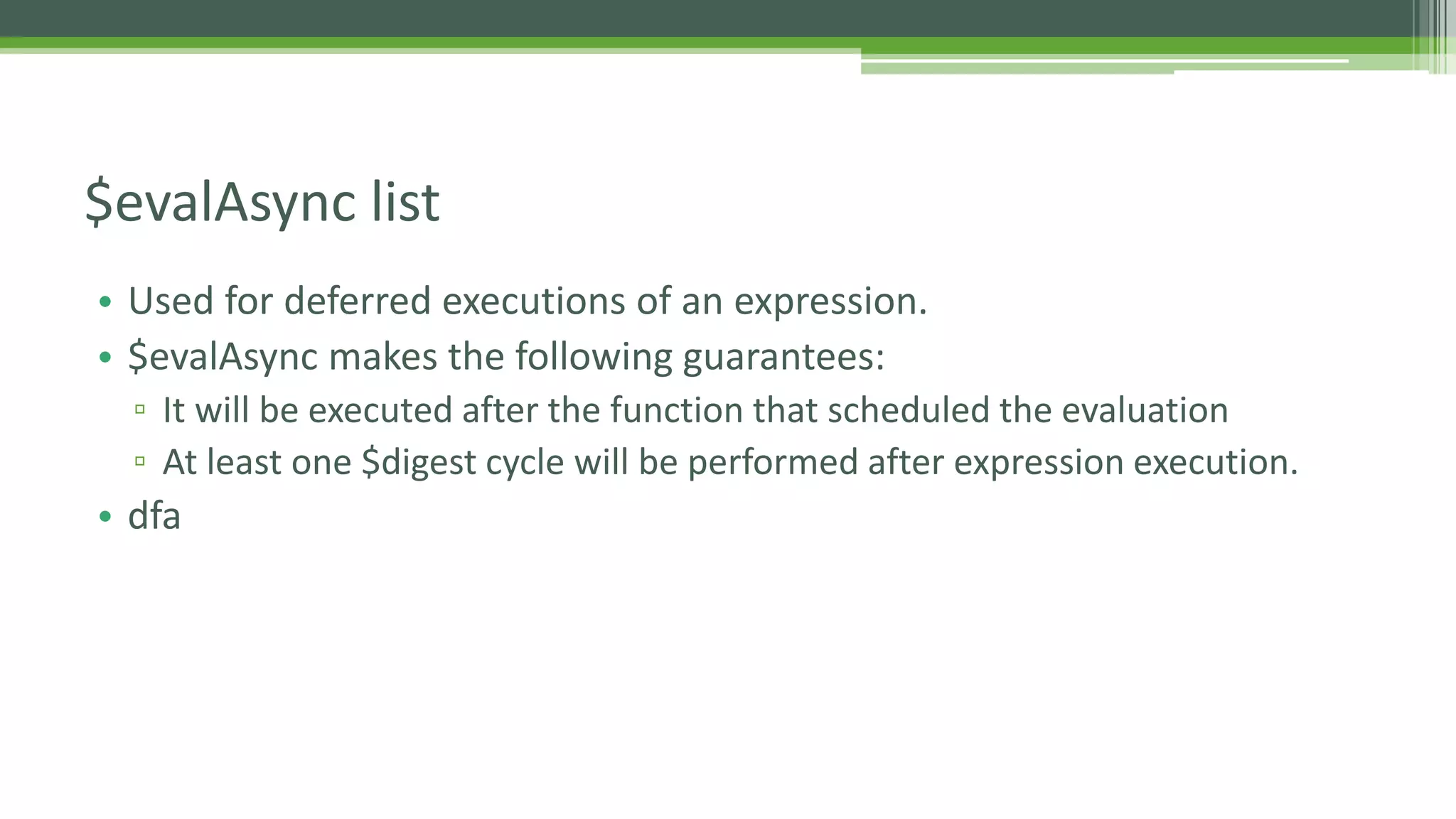 • Used for deferred executions of an expression. • $evalAsync makes the following guarantees: ▫ It will be executed after the function that scheduled the evaluation ▫ At least one $digest cycle will be performed after expression execution. • dfa $evalAsync list 