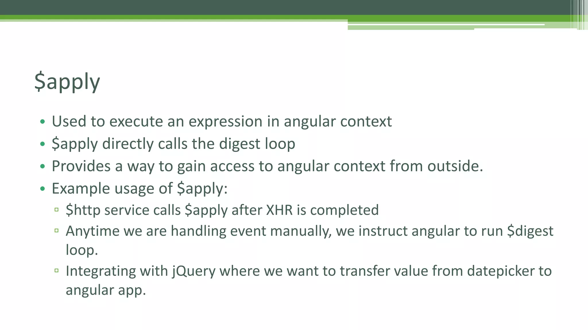 • Used to execute an expression in angular context • $apply directly calls the digest loop • Provides a way to gain access to angular context from outside. • Example usage of $apply: ▫ $http service calls $apply after XHR is completed ▫ Anytime we are handling event manually, we instruct angular to run $digest loop. ▫ Integrating with jQuery where we want to transfer value from datepicker to angular app. $apply 