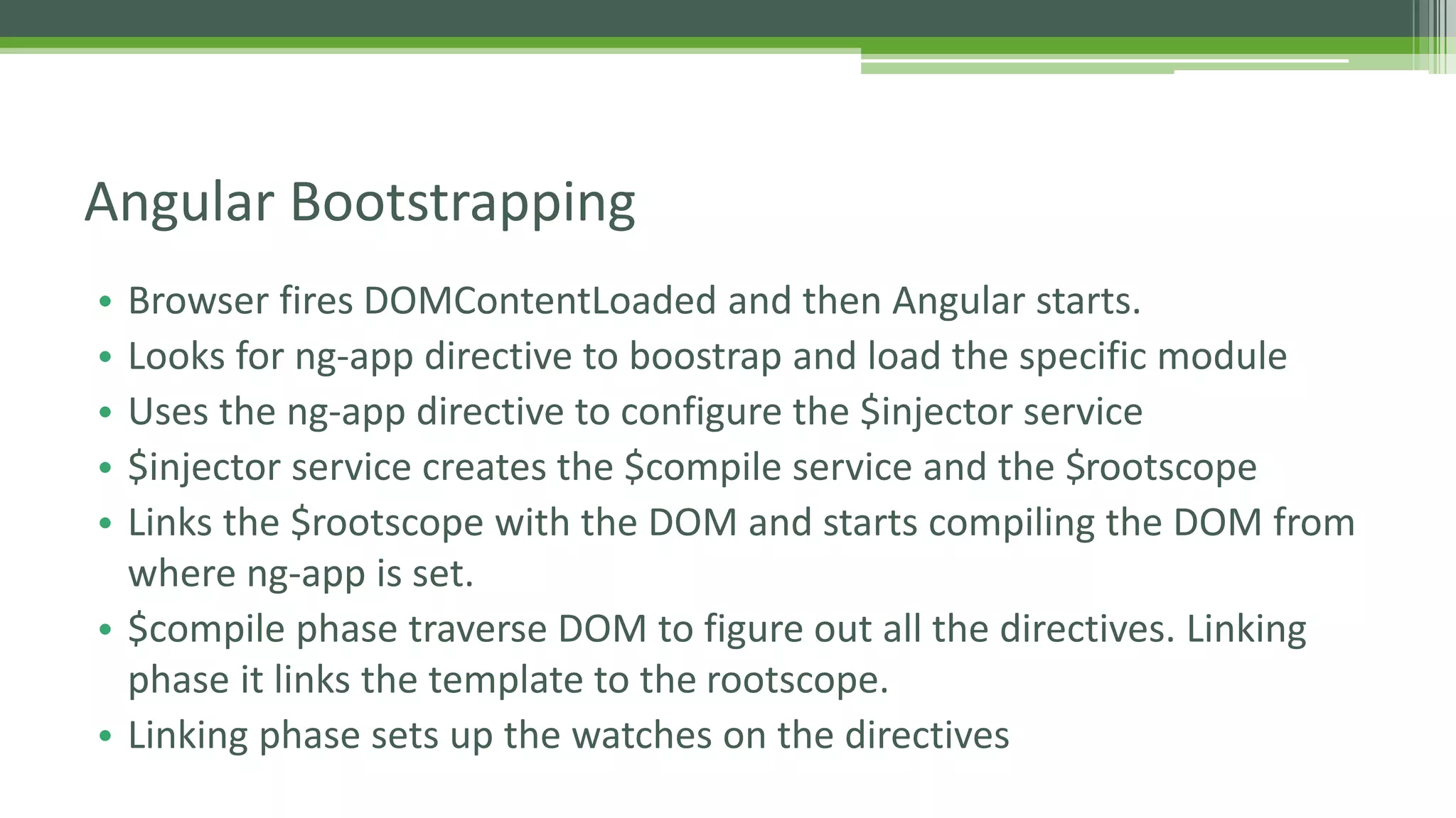 • Browser fires DOMContentLoaded and then Angular starts. • Looks for ng-app directive to boostrap and load the specific module • Uses the ng-app directive to configure the $injector service • $injector service creates the $compile service and the $rootscope • Links the $rootscope with the DOM and starts compiling the DOM from where ng-app is set. • $compile phase traverse DOM to figure out all the directives. Linking phase it links the template to the rootscope. • Linking phase sets up the watches on the directives Angular Bootstrapping 