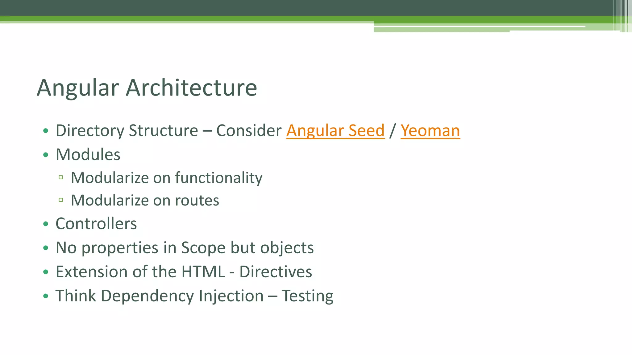 Angular Architecture • Directory Structure – Consider Angular Seed / Yeoman • Modules ▫ Modularize on functionality ▫ Modularize on routes • Controllers • No properties in Scope but objects • Extension of the HTML - Directives • Think Dependency Injection – Testing 