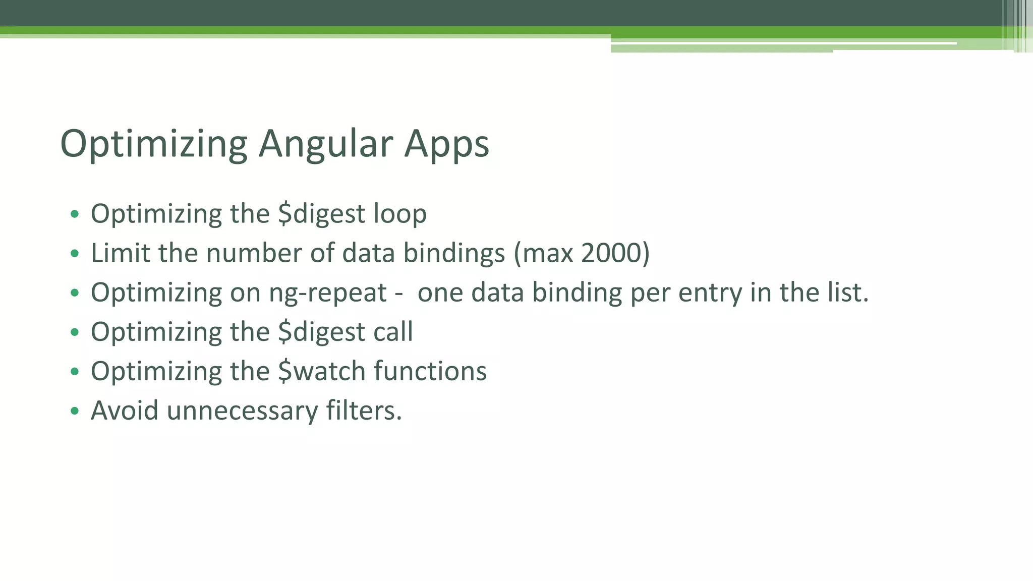 • Optimizing the $digest loop • Limit the number of data bindings (max 2000) • Optimizing on ng-repeat - one data binding per entry in the list. • Optimizing the $digest call • Optimizing the $watch functions • Avoid unnecessary filters. Optimizing Angular Apps 