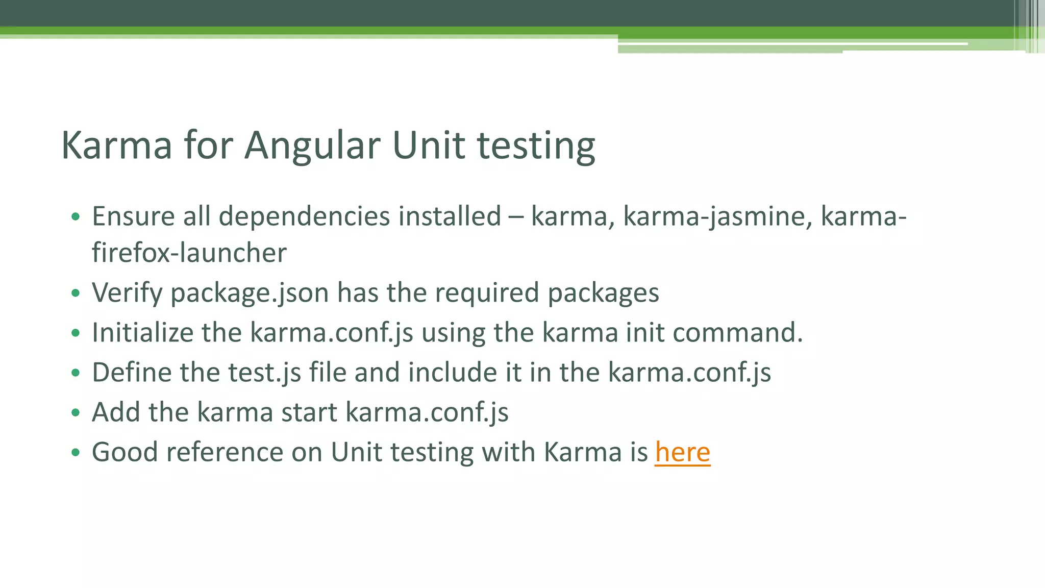 • Ensure all dependencies installed – karma, karma-jasmine, karma- firefox-launcher • Verify package.json has the required packages • Initialize the karma.conf.js using the karma init command. • Define the test.js file and include it in the karma.conf.js • Add the karma start karma.conf.js • Good reference on Unit testing with Karma is here Karma for Angular Unit testing 