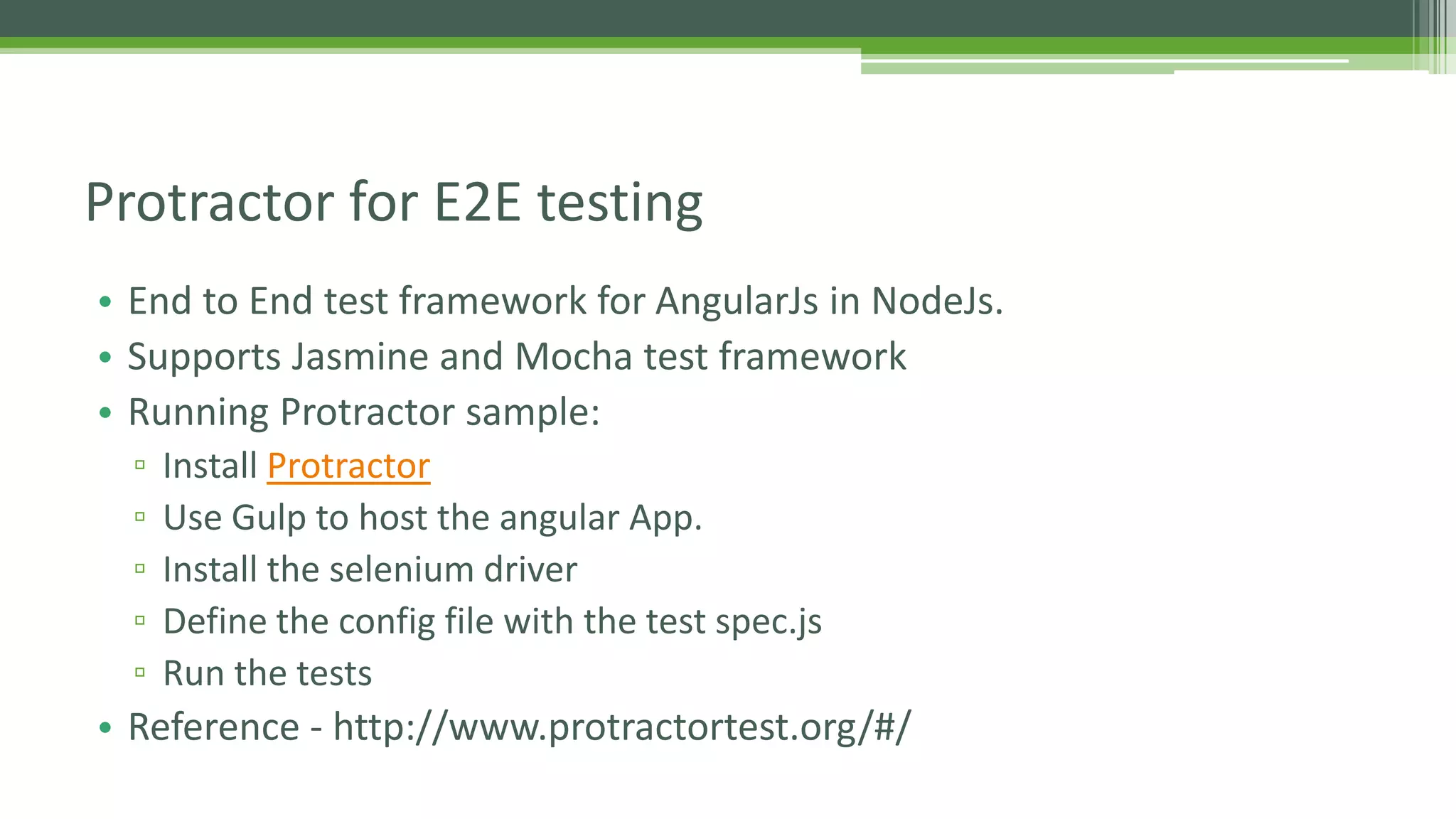 • End to End test framework for AngularJs in NodeJs. • Supports Jasmine and Mocha test framework • Running Protractor sample: ▫ Install Protractor ▫ Use Gulp to host the angular App. ▫ Install the selenium driver ▫ Define the config file with the test spec.js ▫ Run the tests • Reference - http://www.protractortest.org/#/ Protractor for E2E testing 