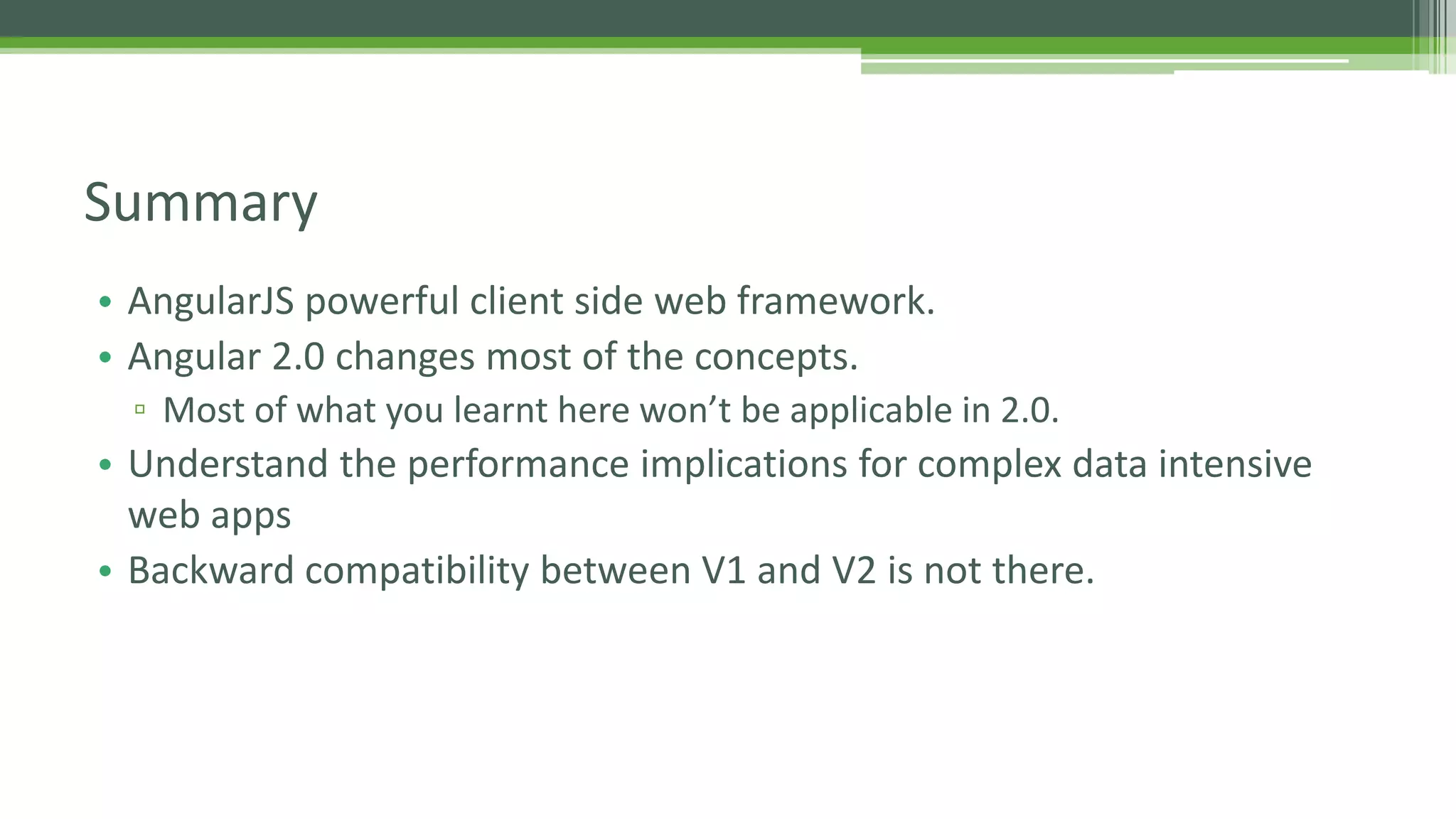 • AngularJS powerful client side web framework. • Angular 2.0 changes most of the concepts. ▫ Most of what you learnt here won’t be applicable in 2.0. • Understand the performance implications for complex data intensive web apps • Backward compatibility between V1 and V2 is not there. Summary 