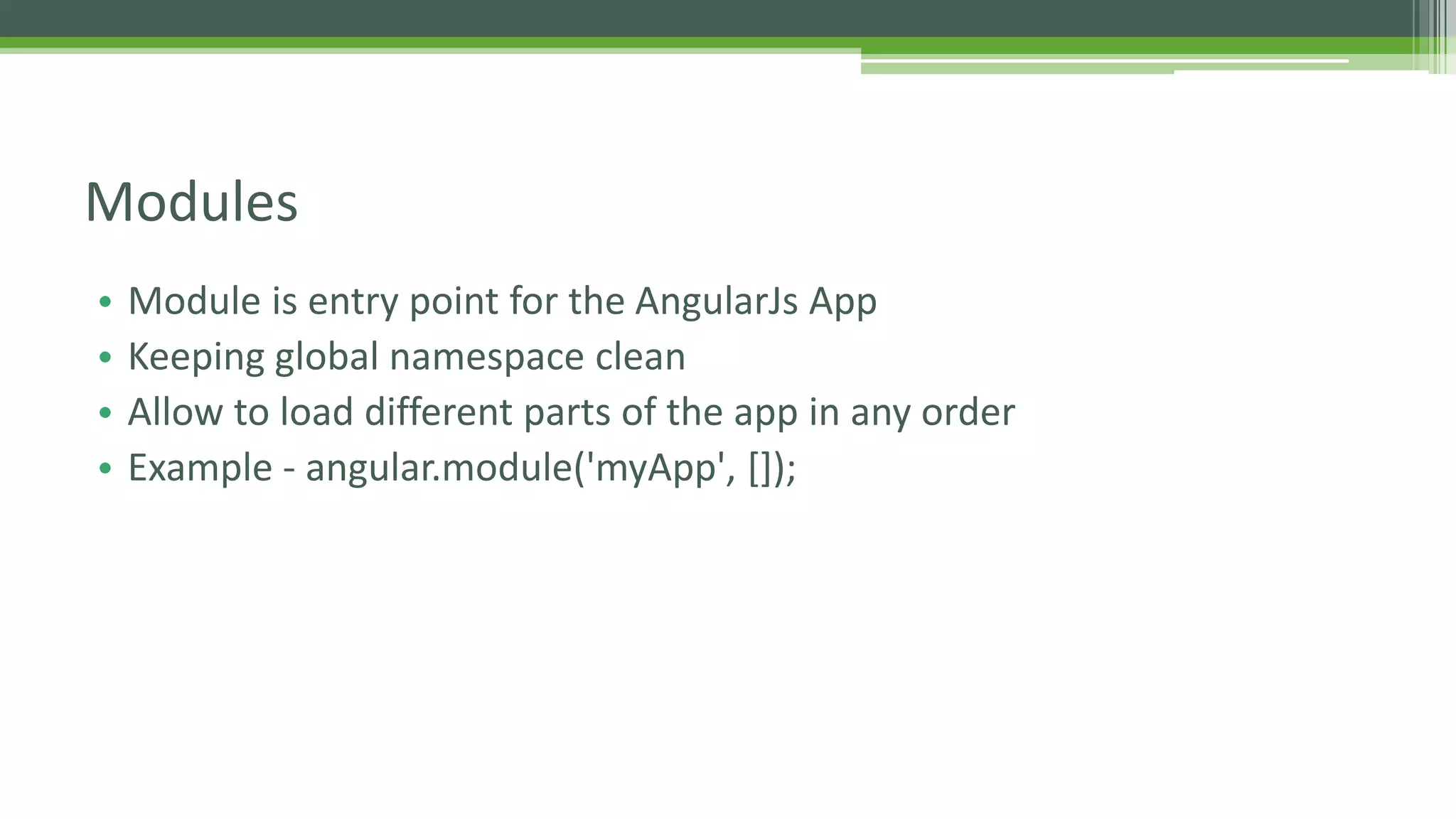 • Module is entry point for the AngularJs App • Keeping global namespace clean • Allow to load different parts of the app in any order • Example - angular.module('myApp', []); Modules 