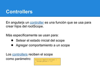 Controllers

En angularjs un controller es una función que se usa para
crear hijos del rootScope.

Más específicamente se usan para:
    ● Setear el estado inicial del scope
    ● Agregar comportamiento a un scope

Los controllers reciben el scope
como parámetro: function AppCtrl($scope) {
                            $scope.person = {};
                        }
 