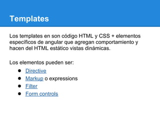 Templates

Los templates en son código HTML y CSS + elementos
específicos de angular que agregan comportamiento y
hacen del HTML estático vistas dinámicas.

Los elementos pueden ser:
   ●   Directive
   ●   Markup o expressions
   ●   Filter
   ●   Form controls
 