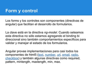 Form y control

Los forms y los controles son componentes (directivas de
angular) que facilitan el desarrollo de formularios.

La clave está en la directiva ng-model. Cuando seteamos
esta directiva no sólo estamos agregando el binding bi
direccional sino también comportamientos específicos para
validar y manejar el estado de los formularios.

Angular provee implementaciones para casi todos los
componentes de html5 (text, number, url, email, radio,
checkbox) y también algunas directivas como required,
pattern, minlength, maxlength, min, max.
 