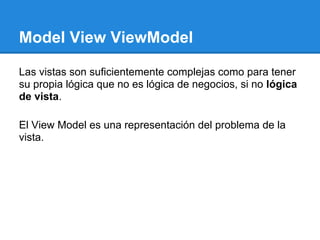 Model View ViewModel

Las vistas son suficientemente complejas como para tener
su propia lógica que no es lógica de negocios, si no lógica
de vista.

El View Model es una representación del problema de la
vista.
 