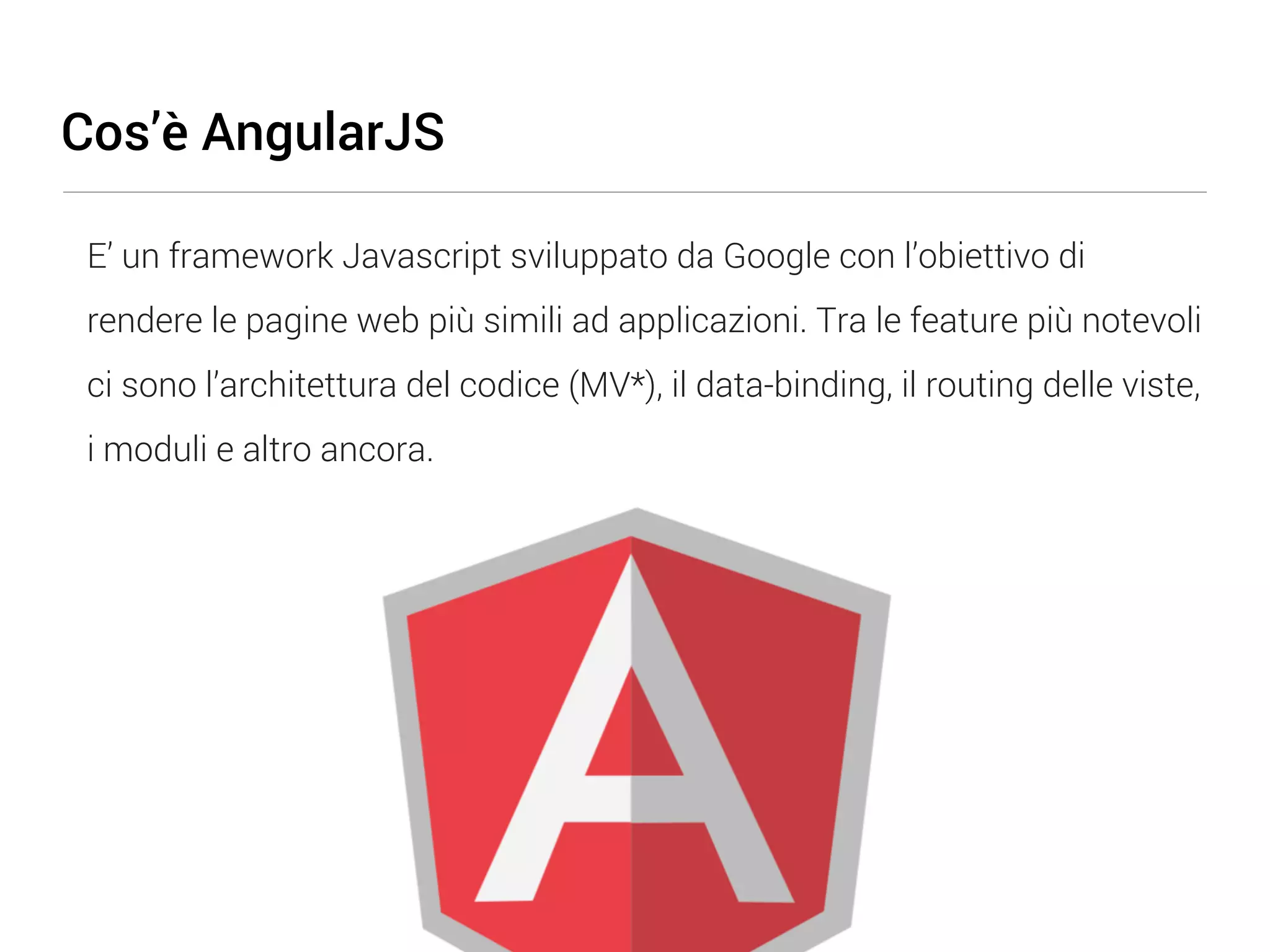 Cos’è AngularJS E’ un framework Javascript sviluppato da Google con l’obiettivo di rendere le pagine web più simili ad applicazioni. Tra le feature più notevoli ci sono l’architettura del codice (MV*), il data-binding, il routing delle viste, i moduli e altro ancora. 