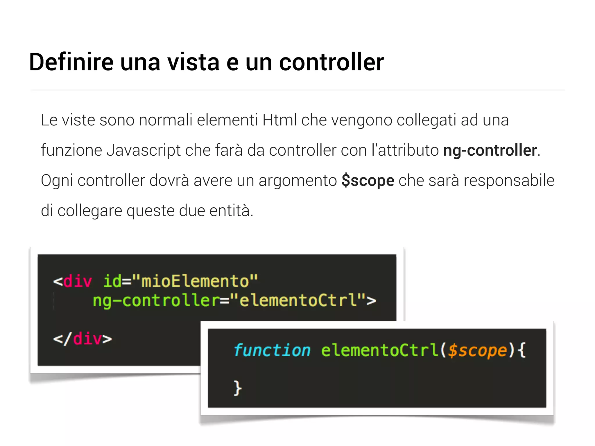 Definire una vista e un controller Le viste sono normali elementi Html che vengono collegati ad una funzione Javascript che farà da controller con l’attributo ng-controller. Ogni controller dovrà avere un argomento $scope che sarà responsabile di collegare queste due entità. 