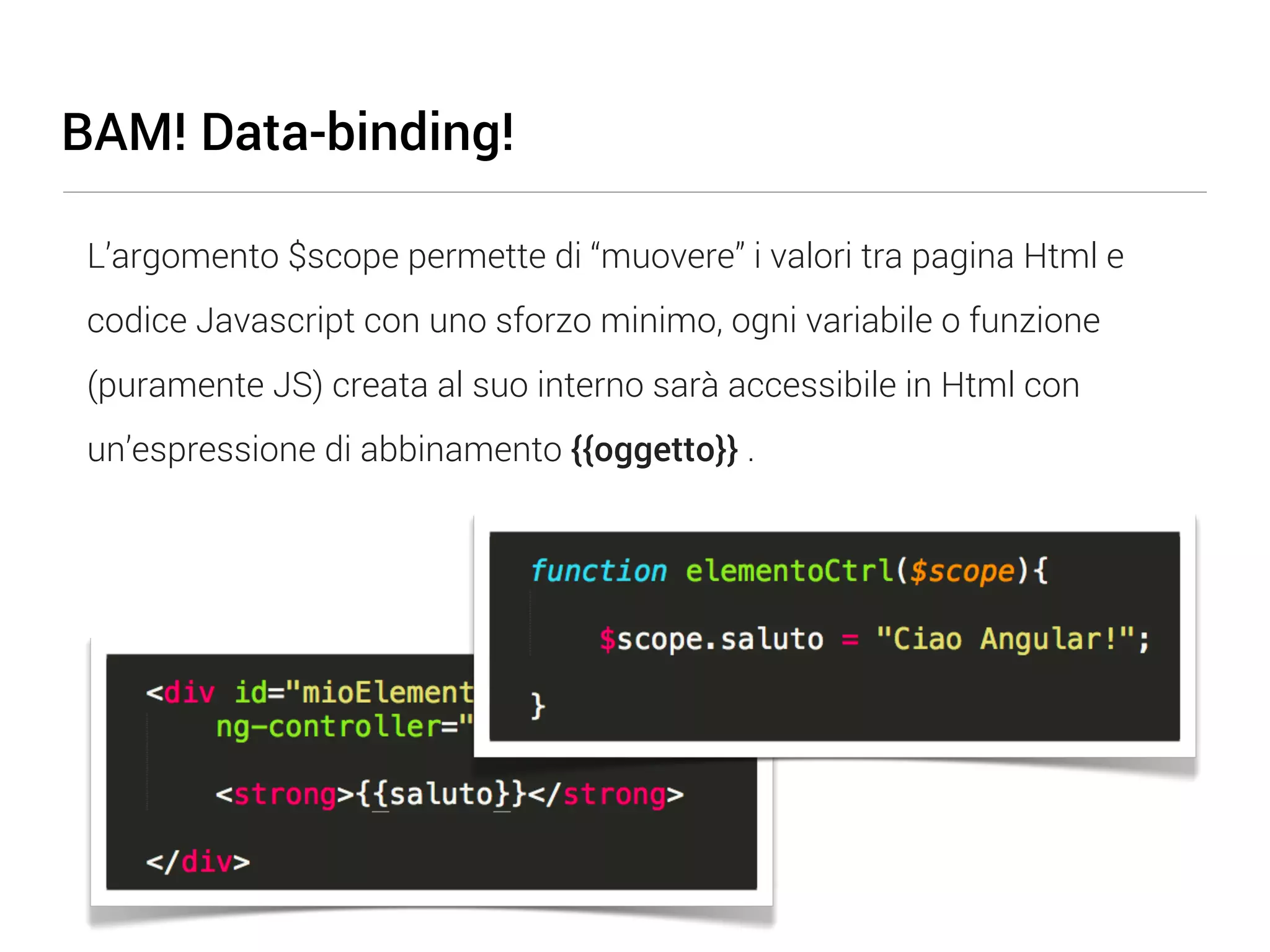 BAM! Data-binding! L’argomento $scope permette di “muovere” i valori tra pagina Html e codice Javascript con uno sforzo minimo, ogni variabile o funzione (puramente JS) creata al suo interno sarà accessibile in Html con un’espressione di abbinamento {{oggetto}} . 