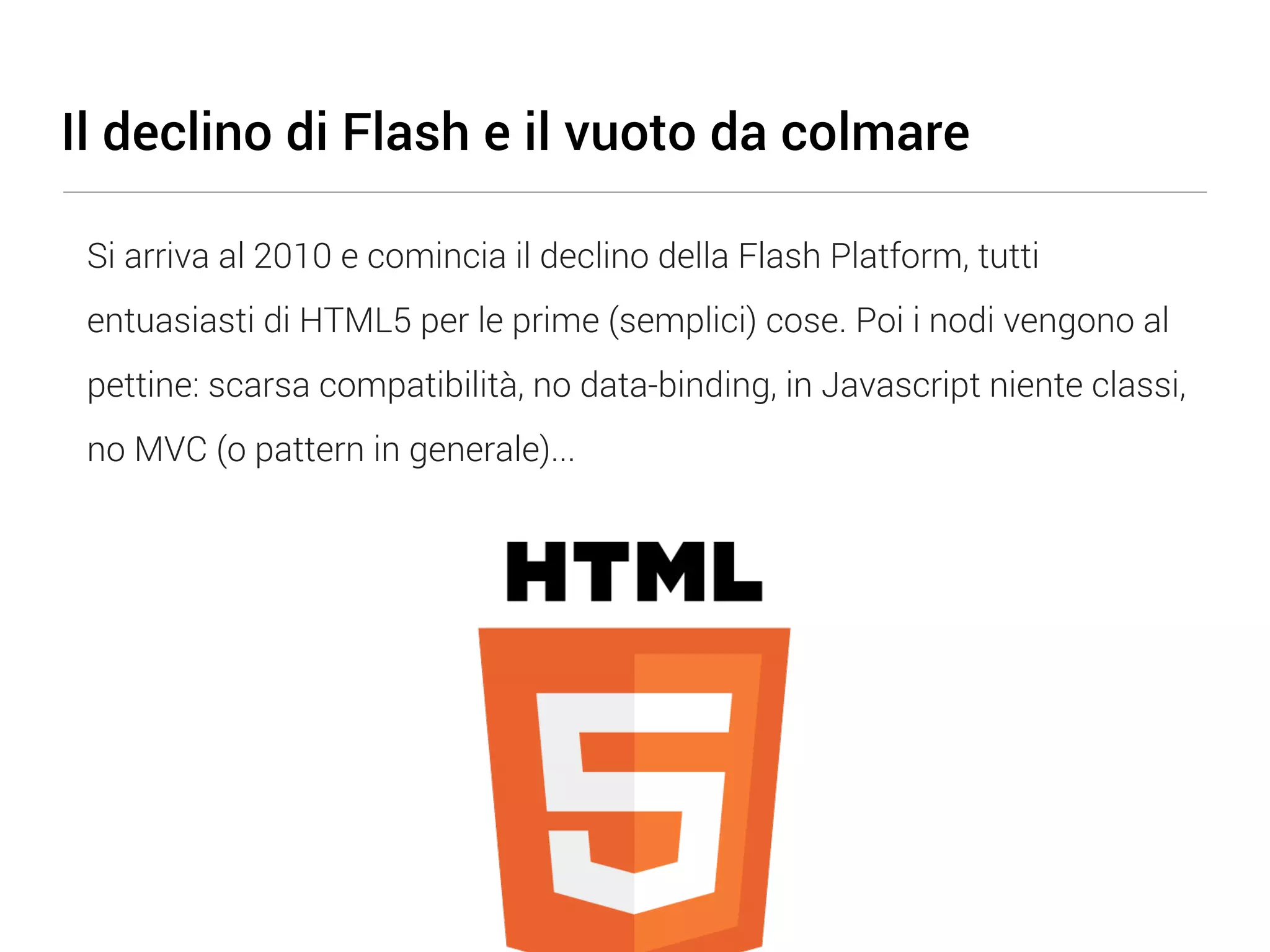 Il declino di Flash e il vuoto da colmare Si arriva al 2010 e comincia il declino della Flash Platform, tutti entuasiasti di HTML5 per le prime (semplici) cose. Poi i nodi vengono al pettine: scarsa compatibilità, no data-binding, in Javascript niente classi, no MVC (o pattern in generale)... 